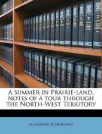 A Summer In Prairie-land, Notes Of A Tour Through The North-west Territory di Alexander Sutherland edito da Nabu Press