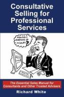 Consultative Selling for Professional Services: The Essential Sales Manual for Consultants and Other Trusted Advisers di Richard White edito da Createspace