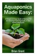 Aquaponics Made Easy: A Simple and Easy Guide to Raising Fish and Growing Food Organically in Your Home or Backyard di Brian Grant edito da Createspace