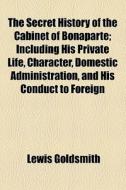 The Secret History Of The Cabinet Of Bonaparte; Including His Private Life, Character, Domestic Administration, And His Conduct To Foreign Powers Toge di Lewis Goldsmith edito da General Books Llc