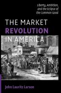The Market Revolution in America di John Lauritz Larson edito da Cambridge University Press