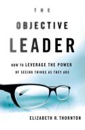 The Objective Leader: How to Leverage the Power of Seeing Things as They Are di Elizabeth R. Thornton edito da ST MARTINS PR