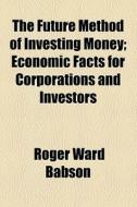 The Future Method Of Investing Money; Ec di Roger Ward Babson edito da General Books