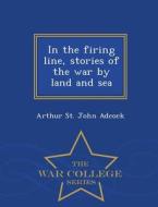 In The Firing Line, Stories Of The War By Land And Sea - War College Series di Arthur St John Adcock edito da War College Series
