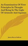 An Examination of First Principles in Thought and Being in the Light of Aristotle and Aquinas di James Bacon Sullivan edito da Kessinger Publishing