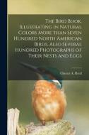 The Bird Book, Illustrating In Natural Colors More Than Seven Hundred North American Birds, Also Several Hundred Photographs Of Their Nests And Eggs edito da Legare Street Press