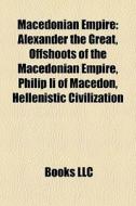 Macedonian Empire: Alexander The Great, Offshoots Of The Macedonian Empire, Philip Ii Of Macedon, Hellenistic Civilization edito da Books Llc