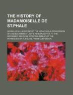 The History Of Madamoiselle De St.phale; Giving A Full Account Of The Miraculous Conversion Of A Noble French Lady & Her Daughter To The Reformed Reli di Saint-Phale B. Star edito da General Books Llc