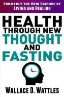 Health Through New Thought and Fasting: Formerly the New Science of Living and Healing di Wallace D. Wattles edito da INDEPENDENTLY PUBLISHED