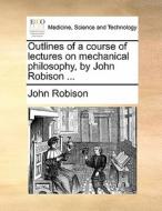 Outlines Of A Course Of Lectures On Mechanical Philosophy, By John Robison ... di John Robison edito da Gale Ecco, Print Editions
