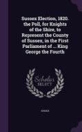 Sussex Election, 1820. The Poll, For Knights Of The Shire, To Represent The County Of Sussex, In The First Parliament Of ... King George The Fourth di Sussex edito da Palala Press