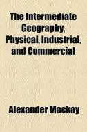 The Intermediate Geography, Physical, Industrial, And Commercial di Alexander Mackay edito da General Books Llc