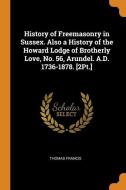 History Of Freemasonry In Sussex. Also A History Of The Howard Lodge Of Brotherly Love, No. 56, Arundel. A.d. 1736-1878. [2pt.] di Thomas Francis edito da Franklin Classics Trade Press