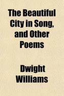 The Beautiful City In Song, And Other Po di Dwight Williams edito da General Books