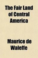The Fair Land Of Central America di Maurice De Waleffe edito da General Books