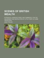 Scenes Of British Wealth; In Produce, Manufactures, And Commerce, For The Amusement And Instruction Of Little Tarry At-home Travellers di Isaac Taylor edito da General Books Llc