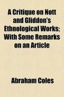 A Critique On Nott And Gliddon's Ethnological Works; With Some Remarks On An Article di Abraham Coles edito da General Books Llc