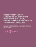 Cobbett's Legacy to Labourers, Or, What Is the Right Which the Lords, Baronets and Squires Have to the Lands of England?; In Six Letters Addressed to di William Cobbett edito da Rarebooksclub.com