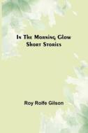 In the Morning Glow; Short Stories di Roy Rolfe Gilson edito da Alpha Editions