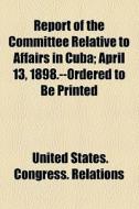 Report Of The Committee Relative To Affairs In Cuba; April 13, 1898.--ordered To Be Printed di United States Congress Relations edito da General Books Llc