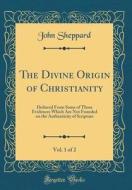 The Divine Origin of Christianity, Vol. 1 of 2: Deduced from Some of Those Evidences Which Are Not Founded on the Authenticity of Scripture (Classic R di John Sheppard edito da Forgotten Books
