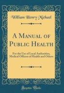 A Manual of Public Health: For the Use of Local Authorities, Medical Officers of Health and Others (Classic Reprint) di William Henry Michael edito da Forgotten Books