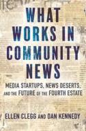 What Works in Community News: Media Startups, News Deserts, and the Future of the Fourth Estate di Ellen Clegg, Dan Kennedy edito da BEACON PR