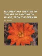 Rudimentary Treatise on the Art of Painting on Glass, from the German di M. A. Gessert edito da Rarebooksclub.com