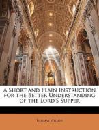 A Short And Plain Instruction For The Better Understanding Of The Lord's Supper di Thomas Wilson edito da Bibliolife, Llc