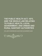 The Public Health ACT, 1875, and the Whole Law Relating to Public Health, Local Government, and Urban and Rural Sanitary Authorities di William Cunningham Glen edito da Rarebooksclub.com