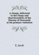 A Charge, Delivered To The Clergy And Churchwardens Of The Diocese Of Newcastle At His Primary Visitation di E Jacob edito da Book On Demand Ltd.