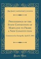 Proceedings of the State Convention of Maryland to Frame a New Constitution: Commenced at Annapolis, April 27, 1864 (Classic Reprint) di Maryland Constitutional Convention edito da Forgotten Books