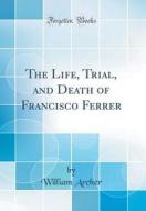 The Life, Trial, and Death of Francisco Ferrer (Classic Reprint) di William Archer edito da Forgotten Books
