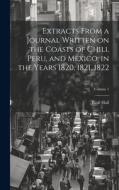 Extracts From a Journal Written on the Coasts of Chili, Peru, and Mexico, in the Years 1820, 1821, 1822; Volume 1 di Basil Hall edito da LEGARE STREET PR
