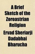 A Brief Sketch Of The Zoroastrian Religi di Ervad Sheriarji Dadabhai Bharucha edito da General Books