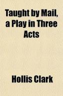 Taught By Mail, A Play In Three Acts di Hollis Clark edito da General Books