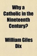 Why A Catholic In The Nineteenth Century? di William Giles Dix edito da General Books Llc