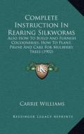 Complete Instruction in Rearing Silkworms: Also How to Build and Furnish Cocooneries, How to Plant, Prune and Care for Mulberry Trees (1902) di Carrie Williams edito da Kessinger Publishing