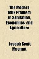 The Modern Milk Problem In Sanitation, Economics, And Agriculture di Joseph Scott Macnutt edito da General Books Llc