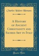 A History of Ancient Christianity and Sacred Art in Italy (Classic Reprint) di Charles Isidore Hemans edito da Forgotten Books