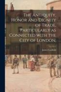 The Antiquity, Honor and Dignity of Trade, Particularly as Connected With the City of London; di James Caulfield edito da LIGHTNING SOURCE INC
