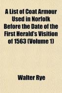 A List Of Coat Armour Used In Norfolk Before The Date Of The First Herald's Visition Of 1563 (volume 1) di Walter Rye edito da General Books Llc