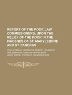 Report of the Poor Law Commissioners, Upon the Relief of the Poor in the Parishes of St. Marylebone and St. Pancras; With Appendix. Presented to Both di Great Britain Commissioners edito da Rarebooksclub.com