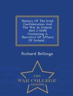 History Of The Irish Confederation And The War In Ireland, 1641 [-1649] Containing A Narrative Of Affairs Of Ireland... - War College Series di Richard Bellings edito da War College Series