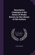 Descriptive Catalogue Of The Series Of Works Known As The Library Of Old Authors di John Thomson edito da Palala Press