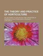 The Theory and Practice of Horticulture; Or, an Attempt to Explain the Chief Operations of Gardening Upon Physiological Graounds di John Lindley edito da Rarebooksclub.com