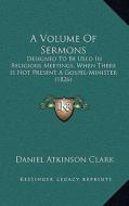 A Volume of Sermons: Designed to Be Used in Religious Meetings, When There Is Not Present a Gospel-Minister (1826) di Daniel Atkinson Clark edito da Kessinger Publishing