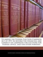 To Amend The Federal Election Campaign Act Of 1971 To Reform The Financing And Conduct Of Campaigns For Elections For Federal Office, And For Other Pu edito da Bibliogov