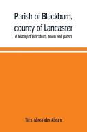 Parish of Blackburn, county of Lancaster. A history of Blackburn, town and parish di Wm. Alexander Abram edito da Alpha Editions
