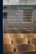 The Value of Humanistic, Particularly Classical, Studies as a Preparation for the Study of Theology di Albert J. Nock Hugh Douglas MacKenzie edito da LEGARE STREET PR